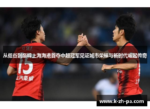 从低谷到巅峰上海海港首夺中超冠军见证城市荣耀与新时代崛起传奇