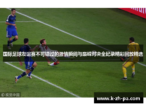 国际足球友谊赛不可错过的激情瞬间与巅峰对决全纪录精彩回放精选