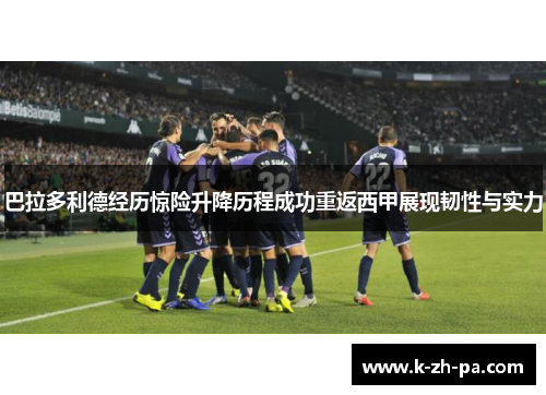 巴拉多利德经历惊险升降历程成功重返西甲展现韧性与实力 巴拉多利德经历惊险升降历程成功重返西甲展现韧性与实力